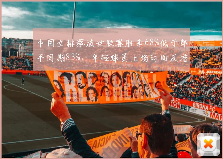 中国女排蔡斌世联赛胜率68%低于郎平同期83%，年轻球员上场时间反增引争议