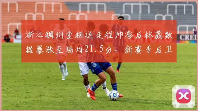 浙江稠州金租送走程帅澎后林葳数据暴涨至场均21.5分，新赛季后卫线提速能否突破四强魔咒