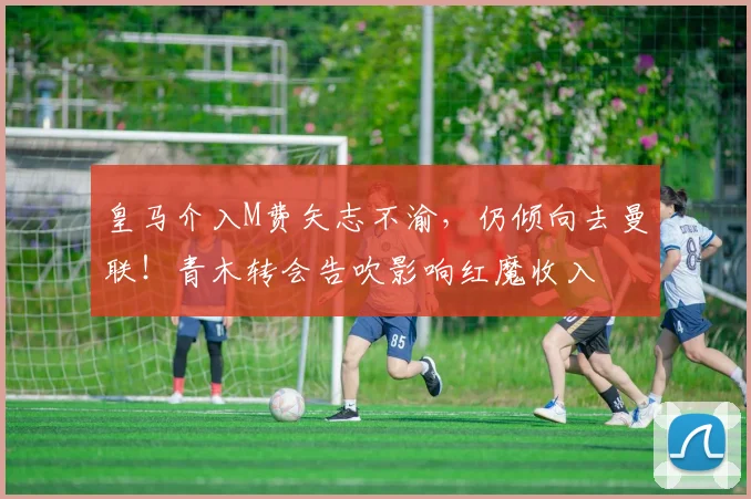 皇马介入M费矢志不渝，仍倾向去曼联！青木转会告吹影响红魔收入